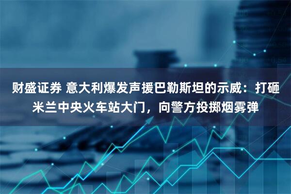 财盛证券 意大利爆发声援巴勒斯坦的示威：打砸米兰中央火车站大门，向警方投掷烟雾弹