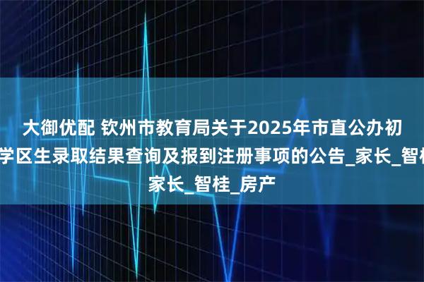 大御优配 钦州市教育局关于2025年市直公办初中学校学区生录取结果查询及报到注册事项的公告_家长_智桂_房产