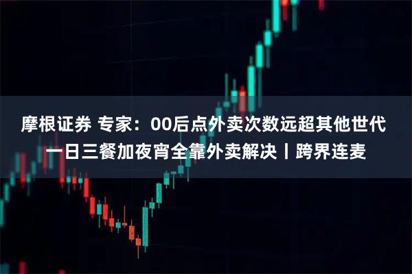 摩根证券 专家:00后点外卖次数远超其他世代 一日三餐加夜宵全靠外卖解决丨跨界连麦