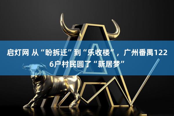 启灯网 从“盼拆迁”到“乐收楼”，广州番禺1226户村民圆了“新居梦”
