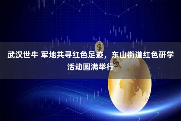 武汉世牛 军地共寻红色足迹，东山街道红色研学活动圆满举行