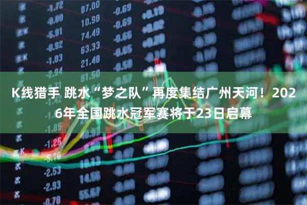 K线猎手 跳水“梦之队”再度集结广州天河！2026年全国跳水冠军赛将于23日启幕