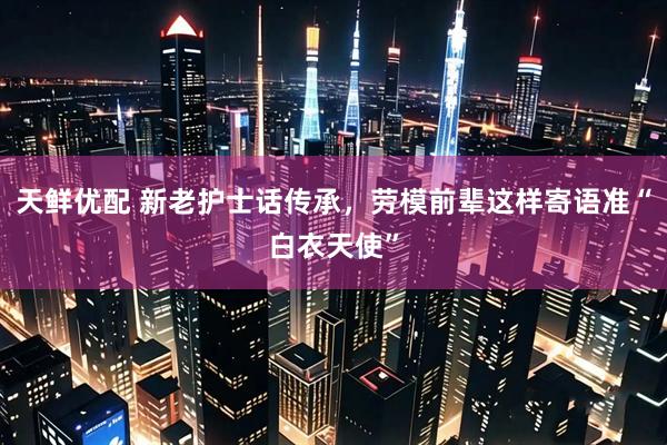 天鲜优配 新老护士话传承，劳模前辈这样寄语准“白衣天使”