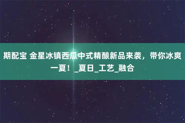 期配宝 金星冰镇西瓜中式精酿新品来袭，带你冰爽一夏！_夏日_工艺_融合