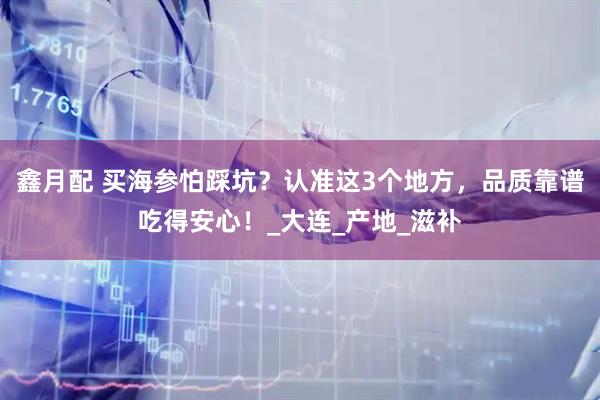 鑫月配 买海参怕踩坑？认准这3个地方，品质靠谱吃得安心！_大连_产地_滋补