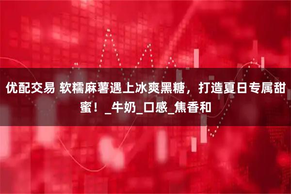 优配交易 软糯麻薯遇上冰爽黑糖，打造夏日专属甜蜜！_牛奶_口感_焦香和