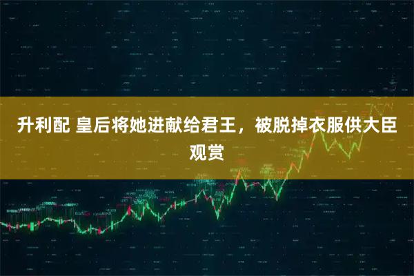 升利配 皇后将她进献给君王，被脱掉衣服供大臣观赏