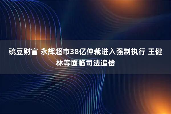 豌豆财富 永辉超市38亿仲裁进入强制执行 王健林等面临司法追偿