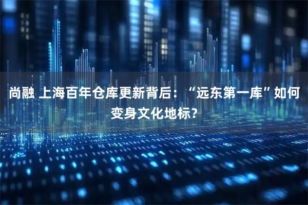 尚融 上海百年仓库更新背后:“远东第一库”如何变身文化地标?
