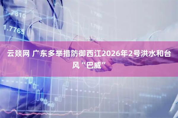 云燚网 广东多举措防御西江2026年2号洪水和台风“巴威”