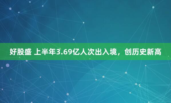 好股盛 上半年3.69亿人次出入境，创历史新高