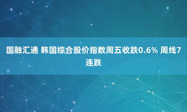 国融汇通 韩国综合股价指数周五收跌0.6% 周线7连跌