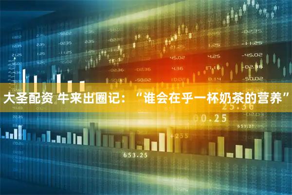大圣配资 牛来出圈记：“谁会在乎一杯奶茶的营养”