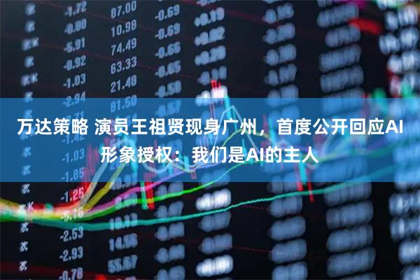 万达策略 演员王祖贤现身广州，首度公开回应AI形象授权：我们是AI的主人