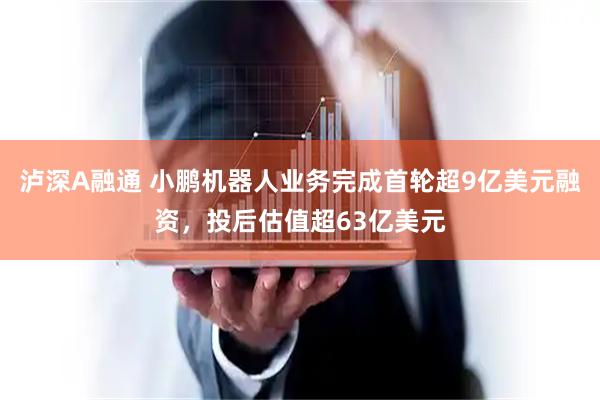 泸深A融通 小鹏机器人业务完成首轮超9亿美元融资，投后估值超63亿美元