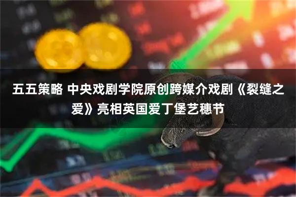 五五策略 中央戏剧学院原创跨媒介戏剧《裂缝之爱》亮相英国爱丁堡艺穗节