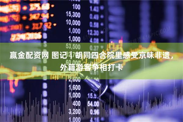 赢金配资网 图记｜胡同四合院里感受京味非遗，外籍游客争相打卡